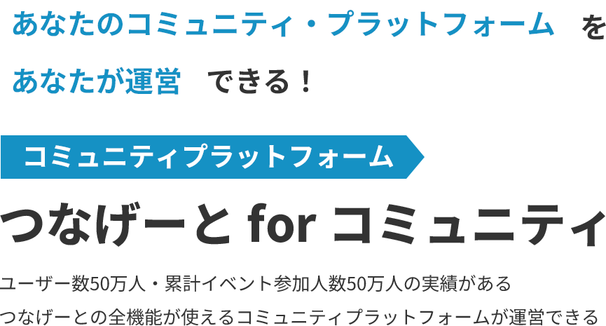 あなたのコミュニティ・プラットフォームをあなたが運営できる！コミュニティプラットフォームつなげーと for コミュニティ累計登録会員数50万人・登録サークル数92,000人の実績があるつなげーとの全機能が使えるコミュニティプラットフォームが運営できる。無料から（100人まで）。データの可視化。ユーザーのリテンションが見込める。